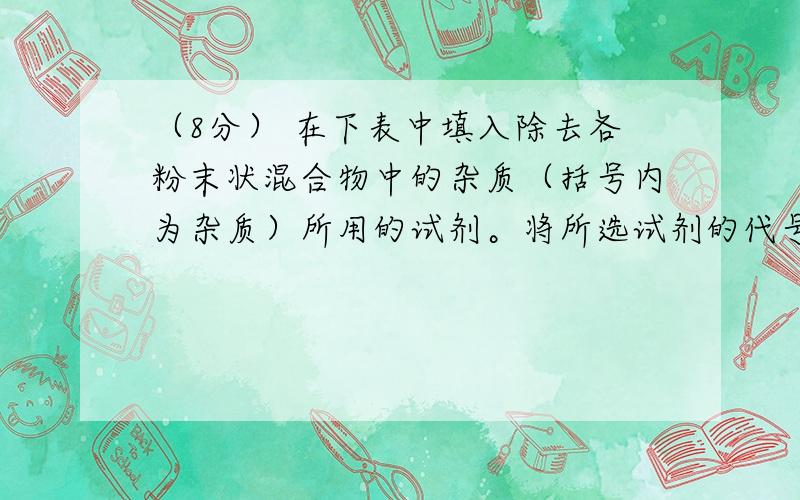 （8分） 在下表中填入除去各粉末状混合物中的杂质（括号内为杂质）所用的试剂。将所选试剂的代号填入表内“试剂”栏相应的空格