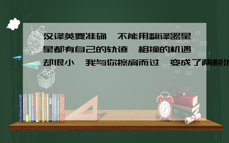 汉译英要准确,不能用翻译器星星都有自己的轨迹,相撞的机遇却很小,我与你擦肩而过,变成了两颗流星.但是,我会永远把你放在心