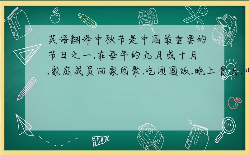 英语翻译中秋节是中国最重要的节日之一,在每年的九月或十月,家庭成员回家团聚,吃团圆饭.晚上赏月,听嫦娥的故事.吃月饼,月