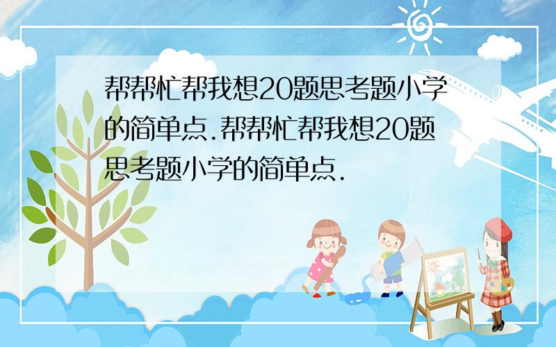 帮帮忙帮我想20题思考题小学的简单点.帮帮忙帮我想20题思考题小学的简单点.