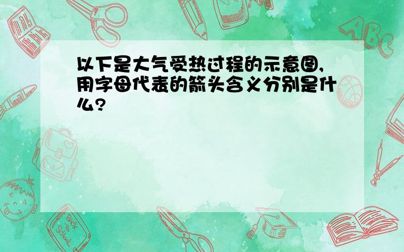 以下是大气受热过程的示意图,用字母代表的箭头含义分别是什么?