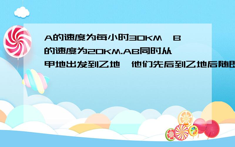 A的速度为每小时30KM,B的速度为20KM.AB同时从甲地出发到乙地,他们先后到乙地后随即返回