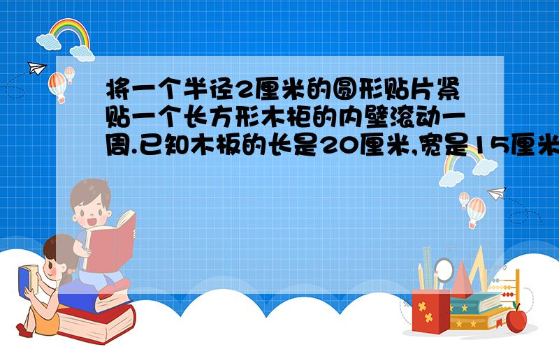 将一个半径2厘米的圆形贴片紧贴一个长方形木柜的内壁滚动一周.已知木板的长是20厘米,宽是15厘米.