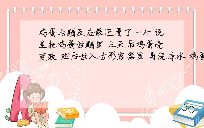 鸡蛋与醋反应最近看了一个 说是把鸡蛋放醋里 三天后鸡蛋壳变软 然后放入方形容器里 再浇凉水 鸡蛋可以变成方形 我感觉不对