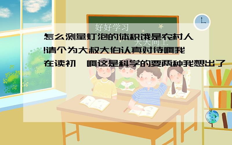 怎么测量灯泡的体积饿是农村人!请个为大叔大伯认真对待啊我在读初一啊这是科学的要两种我想出了一种是用“排水法”别和我一样啊