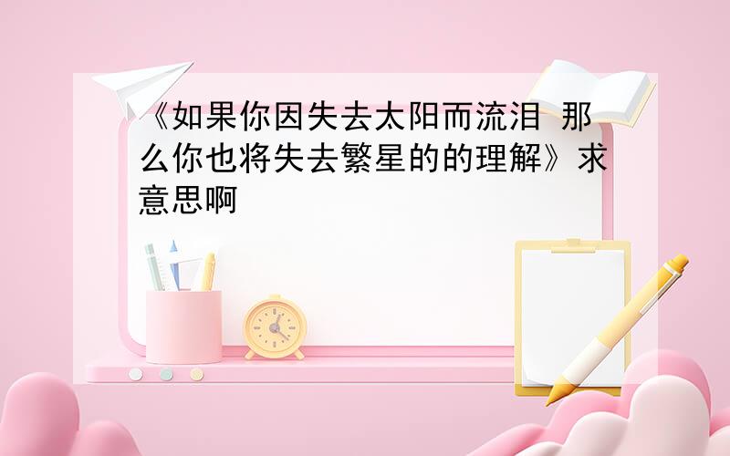 《如果你因失去太阳而流泪 那么你也将失去繁星的的理解》求意思啊