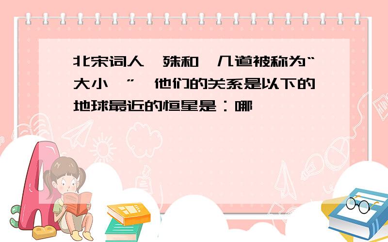 北宋词人晏殊和晏几道被称为“大小晏”,他们的关系是以下的地球最近的恒星是：哪