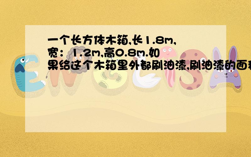 一个长方体木箱,长1.8m,宽：1.2m,高0.8m.如果给这个木箱里外都刷油漆,刷油漆的面积是多少平方米?