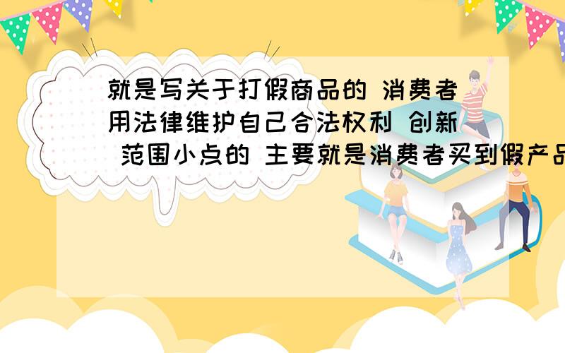 就是写关于打假商品的 消费者用法律维护自己合法权利 创新 范围小点的 主要就是消费者买到假产品后不知道或者知道用法律武器