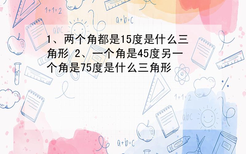 1、两个角都是15度是什么三角形 2、一个角是45度另一个角是75度是什么三角形