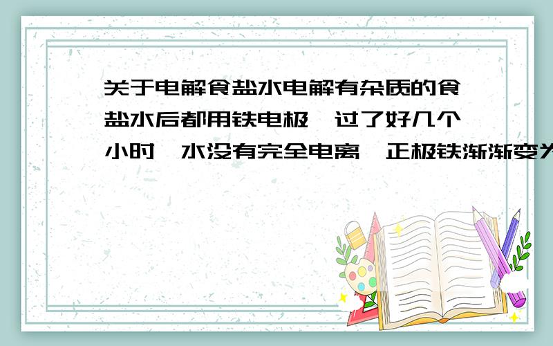 关于电解食盐水电解有杂质的食盐水后都用铁电极,过了好几个小时,水没有完全电离,正极铁渐渐变为氯化铁腐蚀,溶液有红色、墨绿