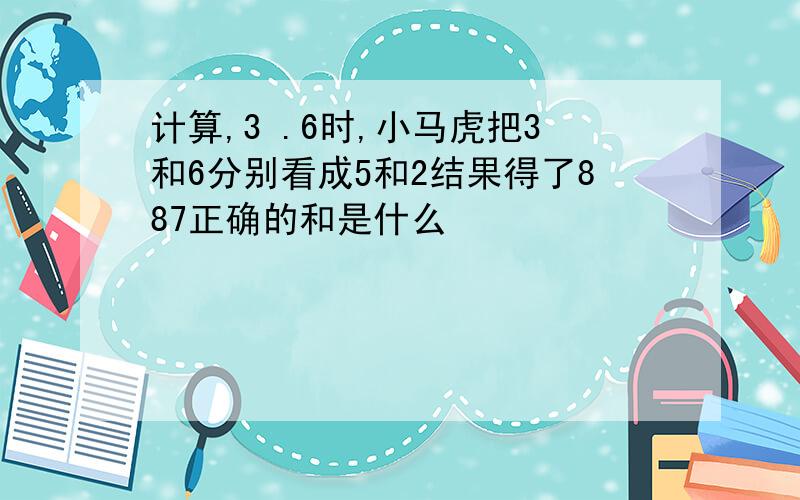 计算,3 .6时,小马虎把3和6分别看成5和2结果得了887正确的和是什么