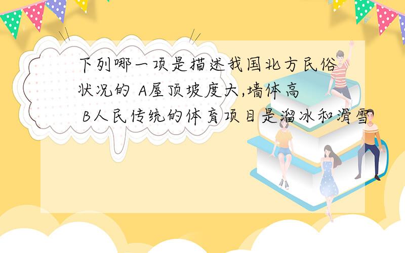 下列哪一项是描述我国北方民俗状况的 A屋顶坡度大,墙体高 B人民传统的体育项目是溜冰和滑雪