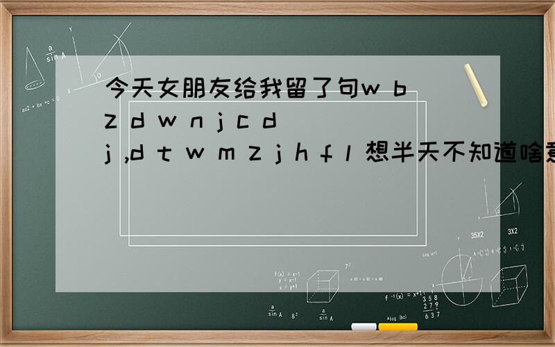 今天女朋友给我留了句w b z d w n j c d j ,d t w m z j h f l 想半天不知道啥意思,