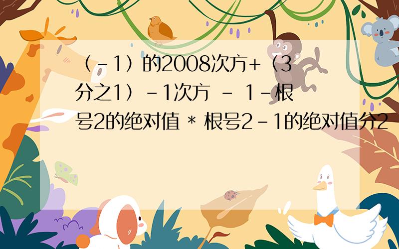 （-1）的2008次方+（3分之1）-1次方 - 1-根号2的绝对值 * 根号2-1的绝对值分2