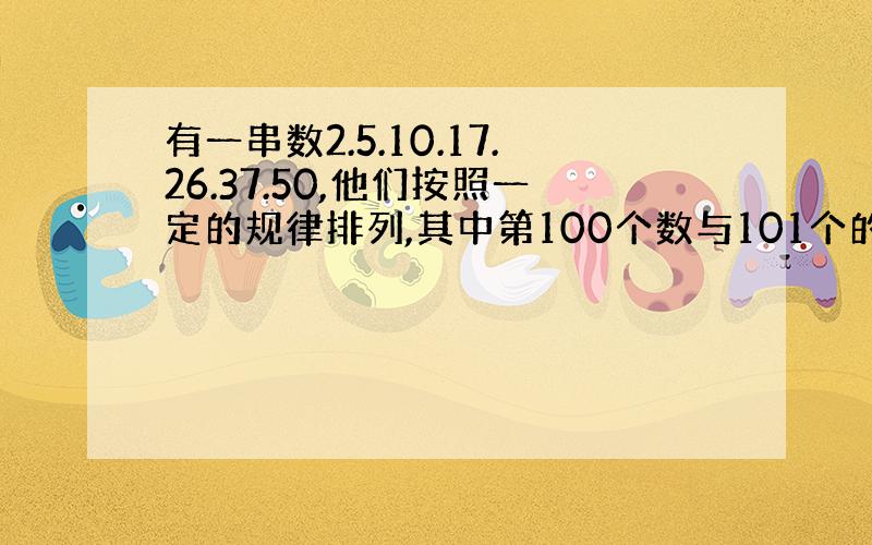 有一串数2.5.10.17.26.37.50,他们按照一定的规律排列,其中第100个数与101个的差是