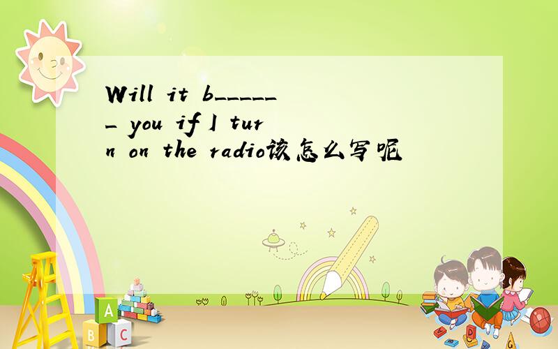 Will it b______ you if I turn on the radio该怎么写呢