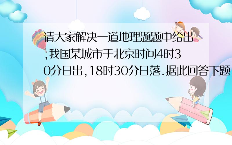 请大家解决一道地理题题中给出,我国某城市于北京时间4时30分日出,18时30分日落.据此回答下题 1.该城市的经度为--