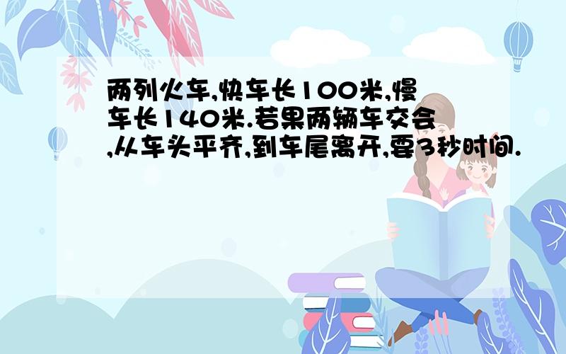 两列火车,快车长100米,慢车长140米.若果两辆车交会,从车头平齐,到车尾离开,要3秒时间.