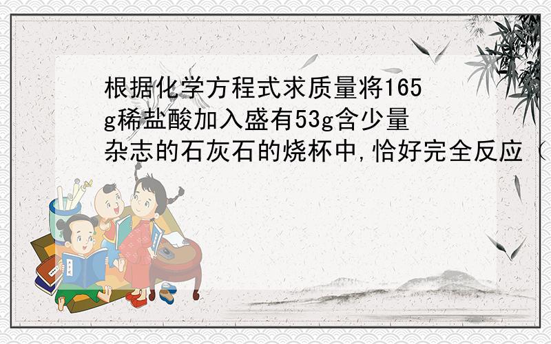 根据化学方程式求质量将165g稀盐酸加入盛有53g含少量杂志的石灰石的烧杯中,恰好完全反应（石灰石中的杂质不溶于水,也不