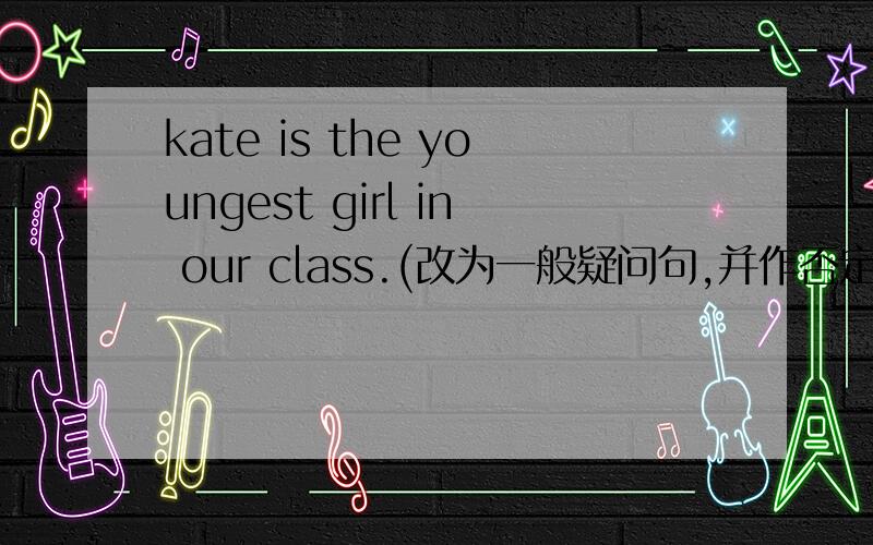 kate is the youngest girl in our class.(改为一般疑问句,并作否定回答）