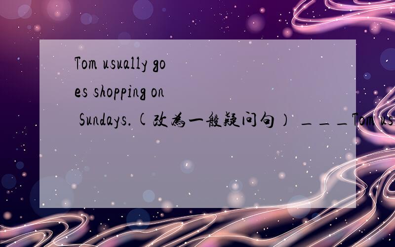 Tom usually goes shopping on Sundays.(改为一般疑问句） ___Tom usuall