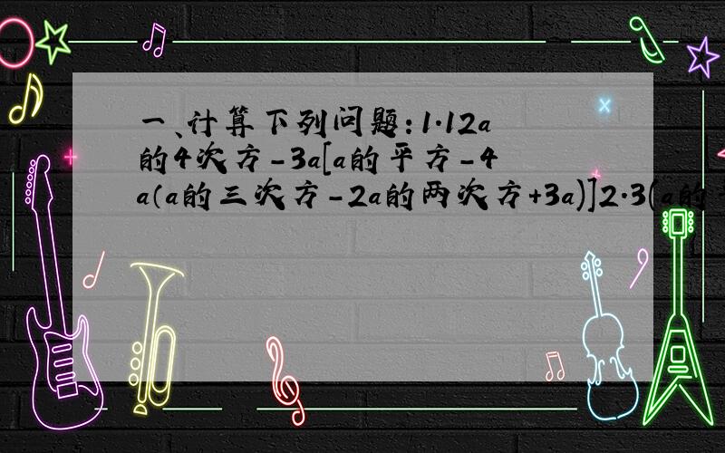 一、计算下列问题：1.12a的4次方-3a[a的平方-4a（a的三次方-2a的两次方+3a)]2.3(a的平方-2)-5