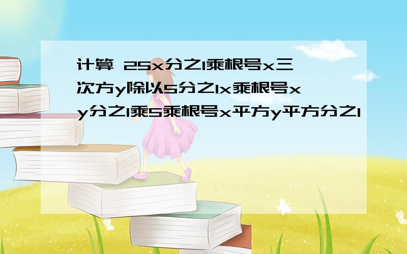 计算 25x分之1乘根号x三次方y除以5分之1x乘根号xy分之1乘5乘根号x平方y平方分之1