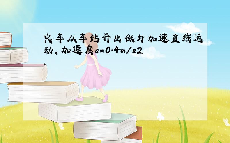 火车从车站开出做匀加速直线运动,加速度a=0.4m/s2,