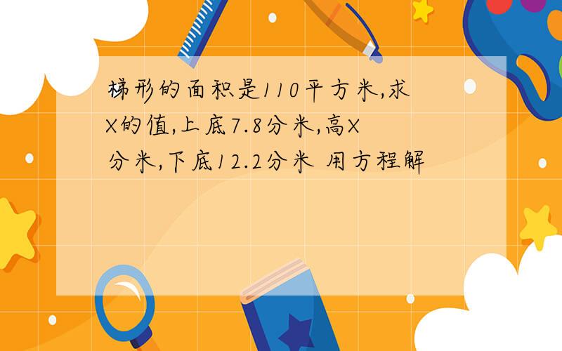 梯形的面积是110平方米,求X的值,上底7.8分米,高X分米,下底12.2分米 用方程解