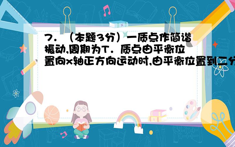 7．（本题3分）一质点作简谐振动,周期为T．质点由平衡位置向x轴正方向运动时,由平衡位置到二分之一最大位移这段路程所需要