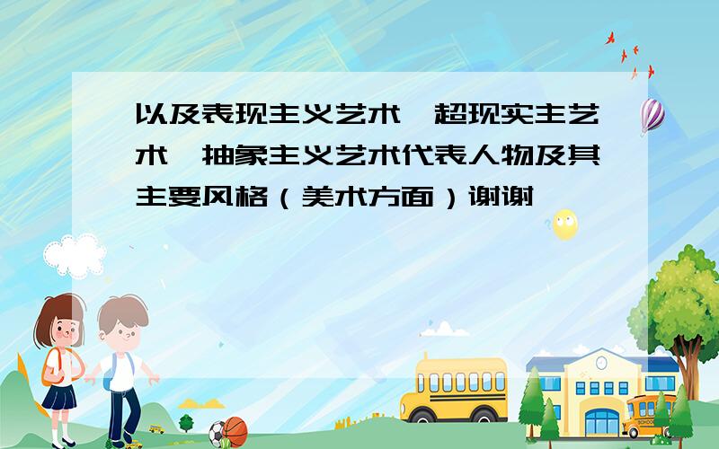 以及表现主义艺术、超现实主艺术、抽象主义艺术代表人物及其主要风格（美术方面）谢谢