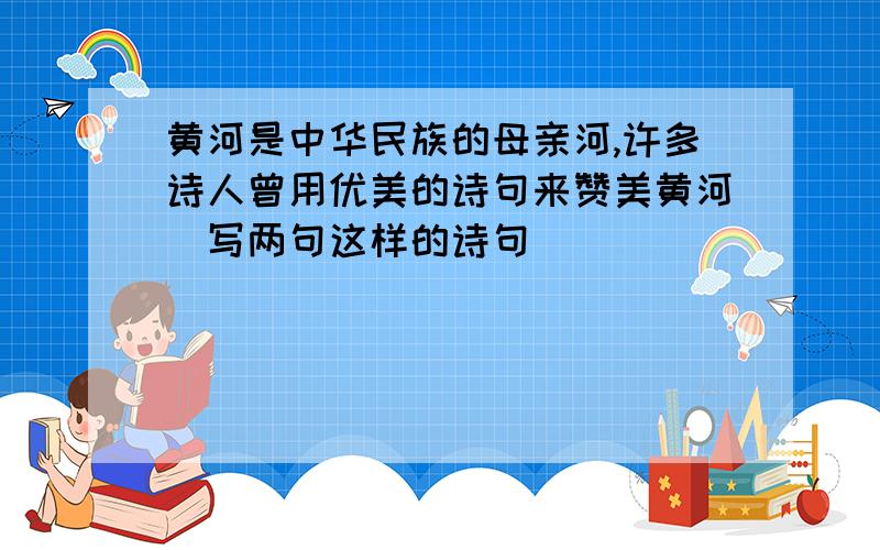 黄河是中华民族的母亲河,许多诗人曾用优美的诗句来赞美黄河．写两句这样的诗句．