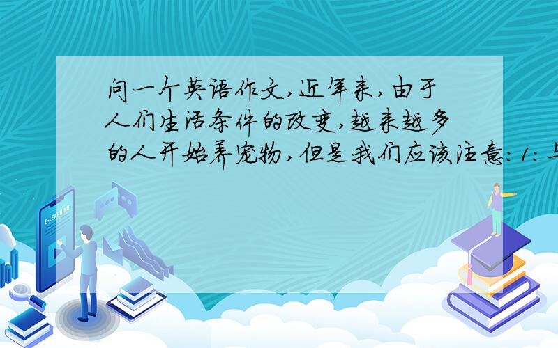 问一个英语作文,近年来,由于人们生活条件的改变,越来越多的人开始养宠物,但是我们应该注意：1:与狗保持距离；2不准让狗进