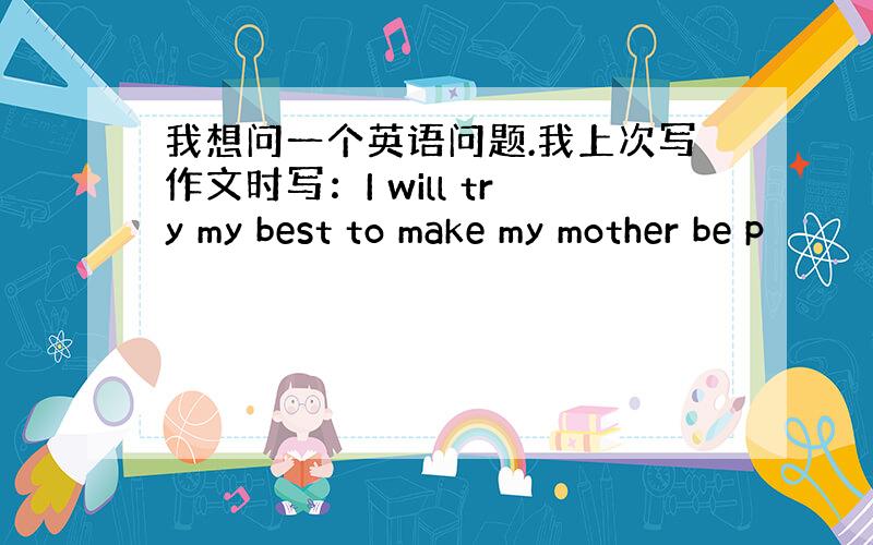 我想问一个英语问题.我上次写作文时写：I will try my best to make my mother be p