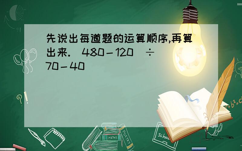 先说出每道题的运算顺序,再算出来.(480－120)÷(70－40)