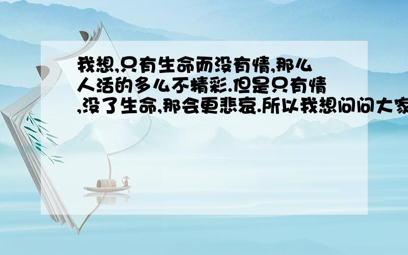 我想,只有生命而没有情,那么人活的多么不精彩.但是只有情,没了生命,那会更悲哀.所以我想问问大家,是情（亲情 友情 爱情