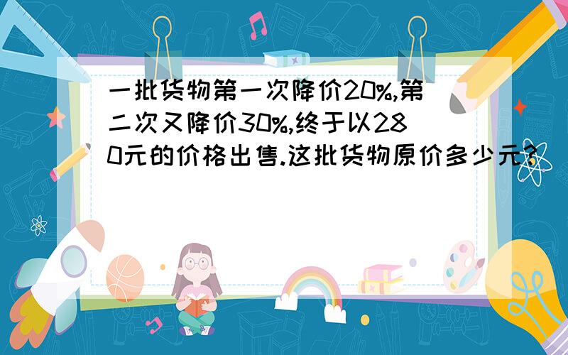 一批货物第一次降价20%,第二次又降价30%,终于以280元的价格出售.这批货物原价多少元?