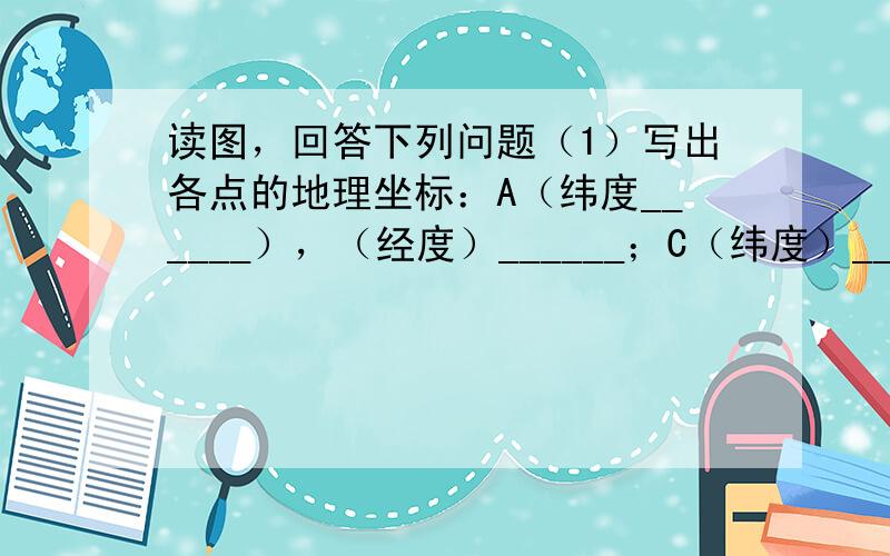 读图，回答下列问题（1）写出各点的地理坐标：A（纬度______），（经度）______；C（纬度）______，（经度