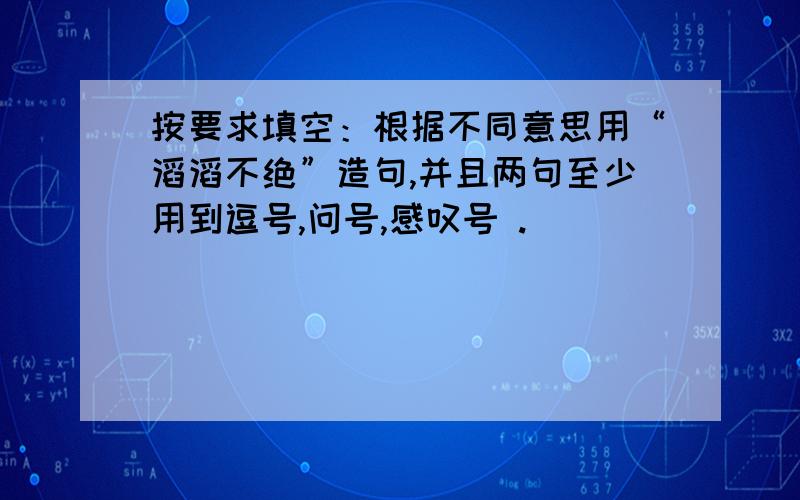 按要求填空：根据不同意思用“滔滔不绝”造句,并且两句至少用到逗号,问号,感叹号 .