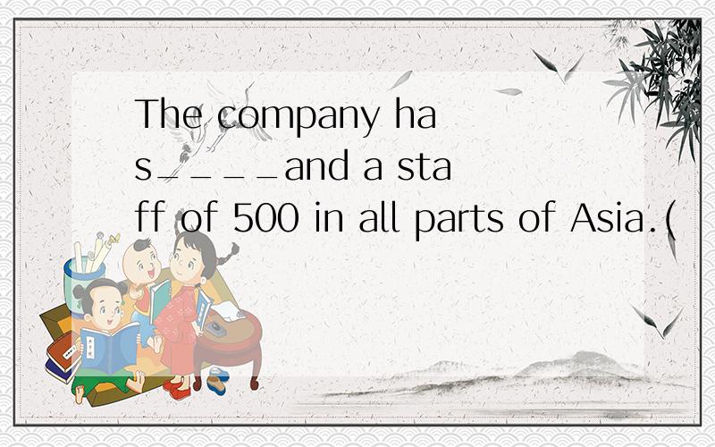 The company has____and a staff of 500 in all parts of Asia.(