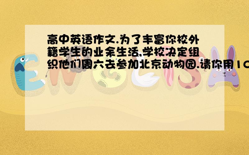 高中英语作文.为了丰富你校外籍学生的业余生活,学校决定组织他们周六去参加北京动物园.请你用100个左右的英语单词将以下信