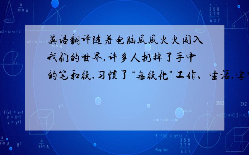 英语翻译随着电脑风风火火闯入我们的世界,许多人扔掉了手中的笔和纸,习惯了“无纸化”工作、生活,字写得越来越少了,“写字”