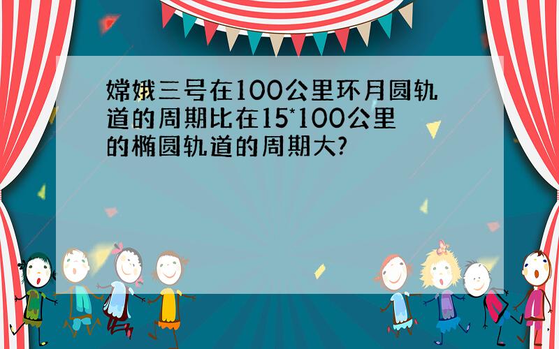 嫦娥三号在100公里环月圆轨道的周期比在15*100公里的椭圆轨道的周期大?