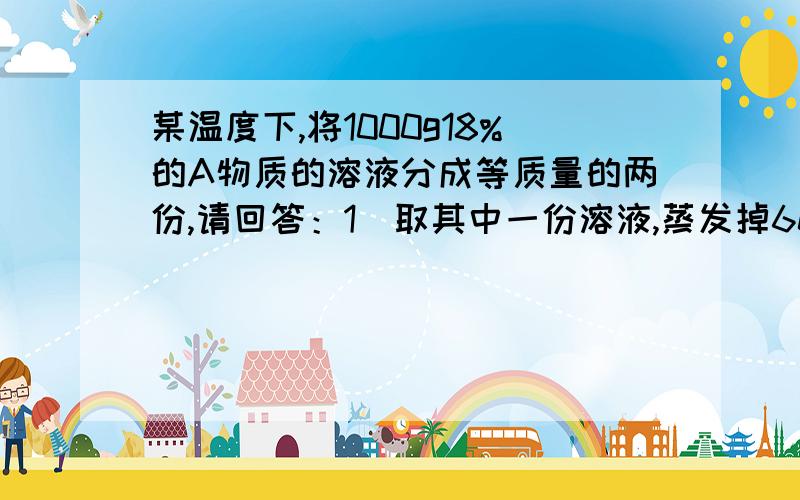 某温度下,将1000g18%的A物质的溶液分成等质量的两份,请回答：1）取其中一份溶液,蒸发掉60g水,有2.5g