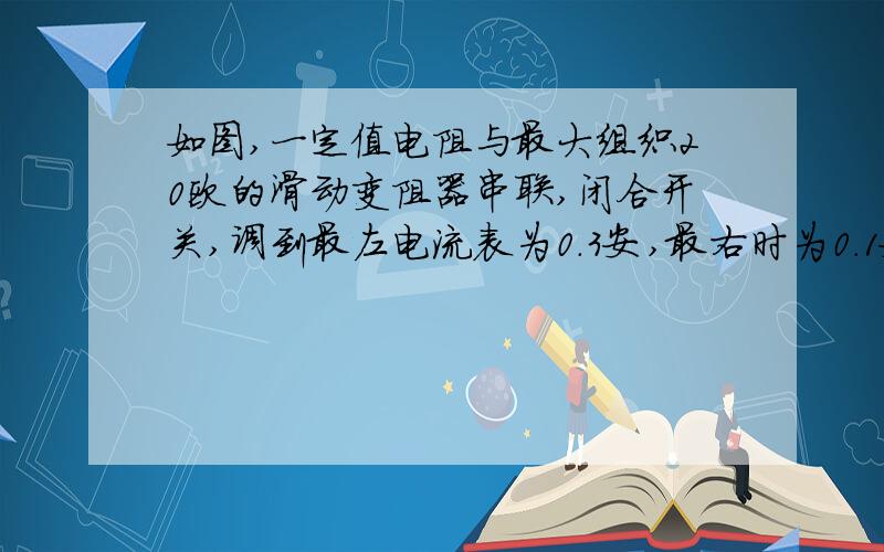 如图,一定值电阻与最大组织20欧的滑动变阻器串联,闭合开关,调到最左电流表为0.3安,最右时为0.1安,求 1