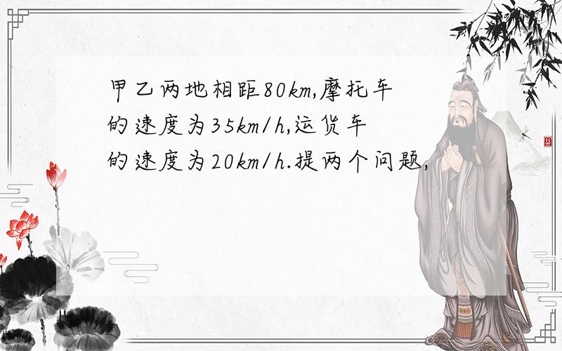 甲乙两地相距80km,摩托车的速度为35km/h,运货车的速度为20km/h.提两个问题,