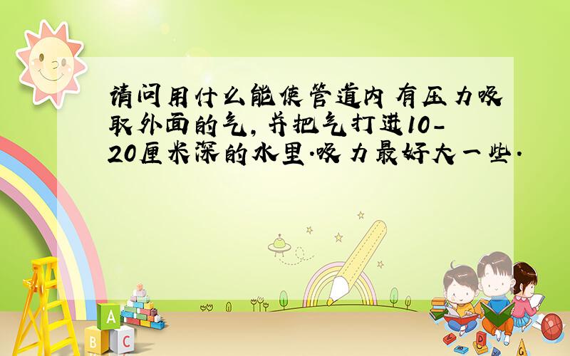 请问用什么能使管道内有压力吸取外面的气,并把气打进10-20厘米深的水里.吸力最好大一些.