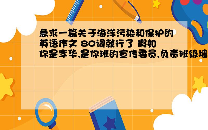 急求一篇关于海洋污染和保护的英语作文 80词就行了 假如你是李华,是你班的宣传委员,负责班级墙报