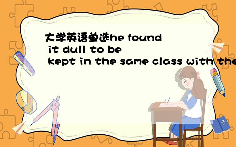 大学英语单选he found it dull to be kept in the same class with the